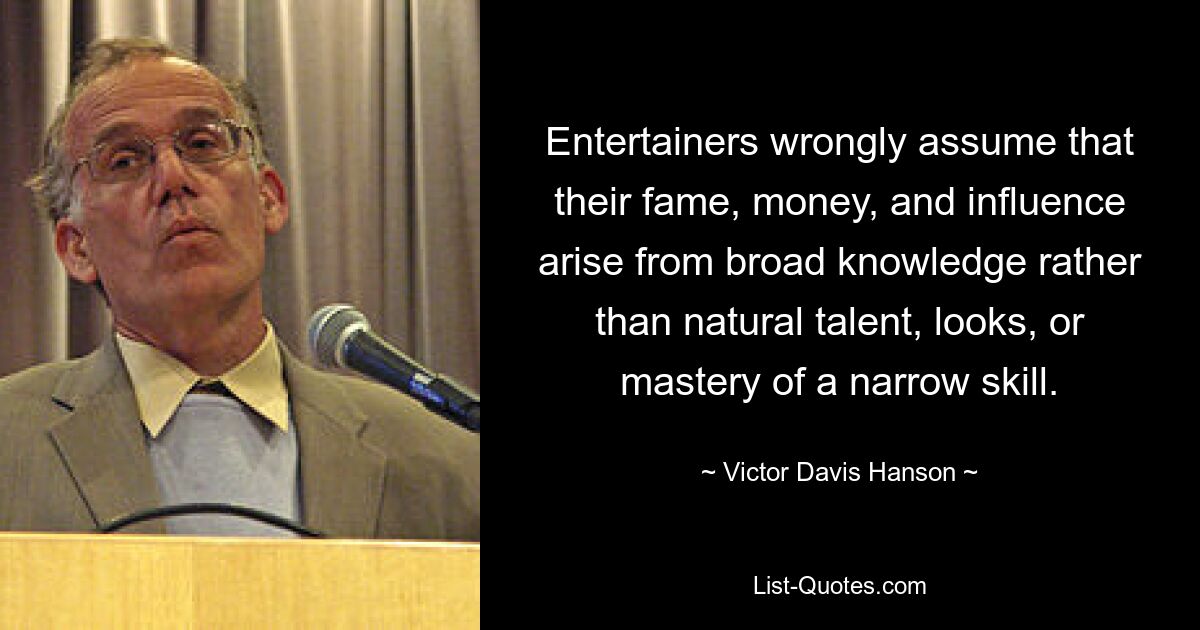 Entertainers wrongly assume that their fame, money, and influence arise from broad knowledge rather than natural talent, looks, or mastery of a narrow skill. — © Victor Davis Hanson