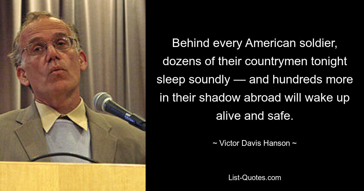 Behind every American soldier, dozens of their countrymen tonight sleep soundly — and hundreds more in their shadow abroad will wake up alive and safe. — © Victor Davis Hanson