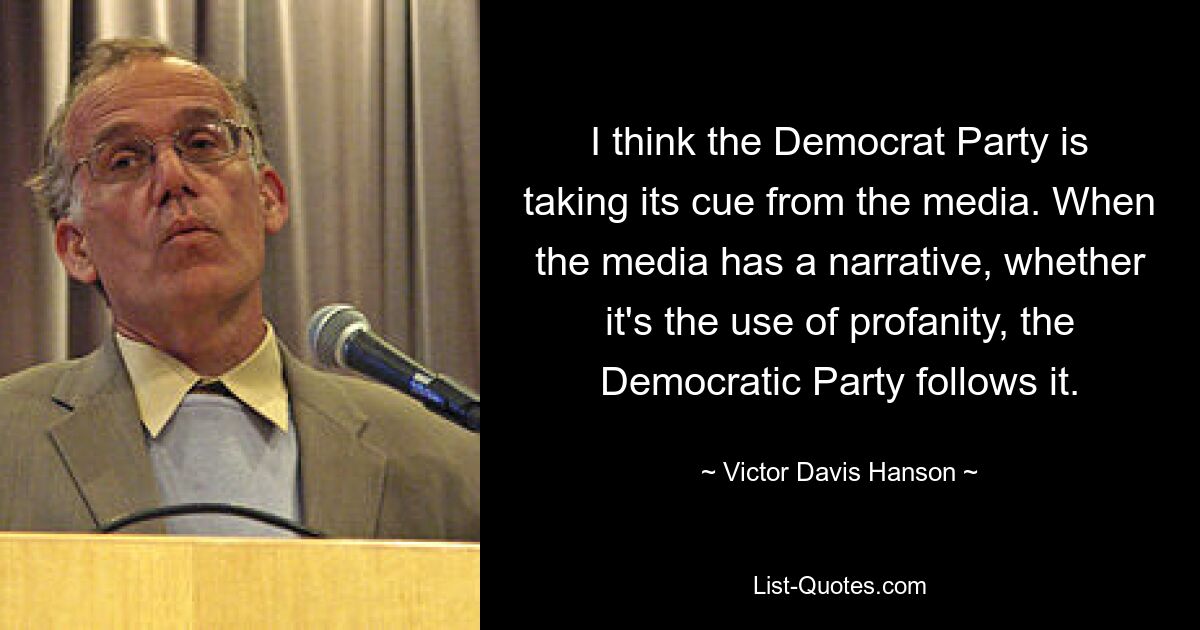 I think the Democrat Party is taking its cue from the media. When the media has a narrative, whether it's the use of profanity, the Democratic Party follows it. — © Victor Davis Hanson