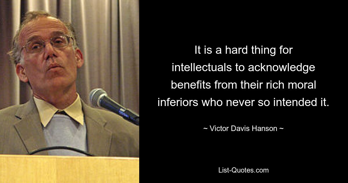 It is a hard thing for intellectuals to acknowledge benefits from their rich moral inferiors who never so intended it. — © Victor Davis Hanson