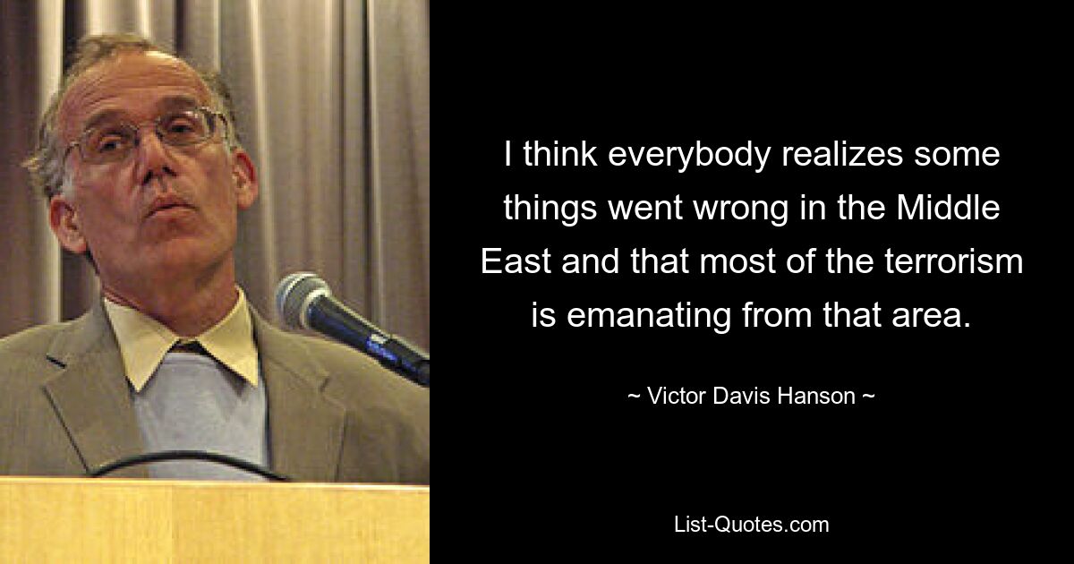 I think everybody realizes some things went wrong in the Middle East and that most of the terrorism is emanating from that area. — © Victor Davis Hanson