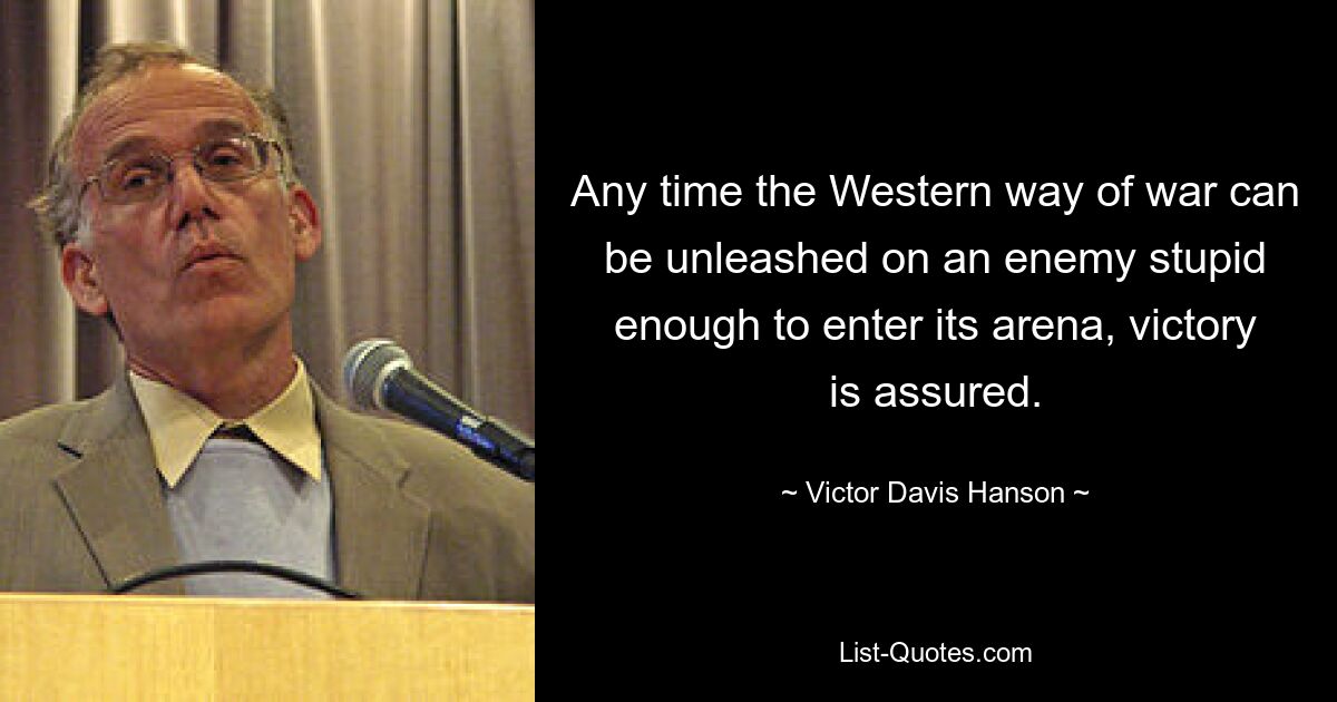 Any time the Western way of war can be unleashed on an enemy stupid enough to enter its arena, victory is assured. — © Victor Davis Hanson