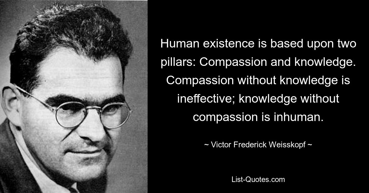 Human existence is based upon two pillars: Compassion and knowledge. Compassion without knowledge is ineffective; knowledge without compassion is inhuman. — © Victor Frederick Weisskopf