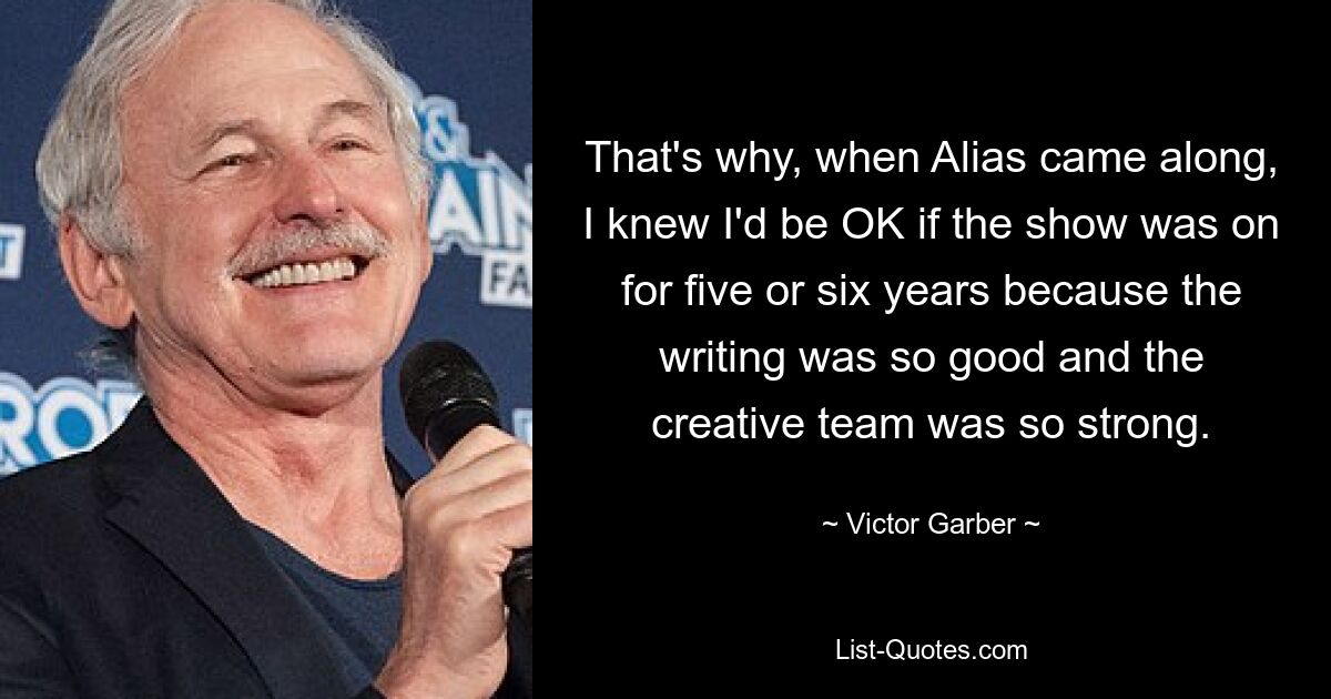 That's why, when Alias came along, I knew I'd be OK if the show was on for five or six years because the writing was so good and the creative team was so strong. — © Victor Garber