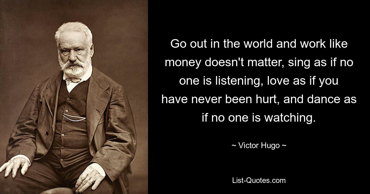 Go out in the world and work like money doesn't matter, sing as if no one is listening, love as if you have never been hurt, and dance as if no one is watching. — © Victor Hugo