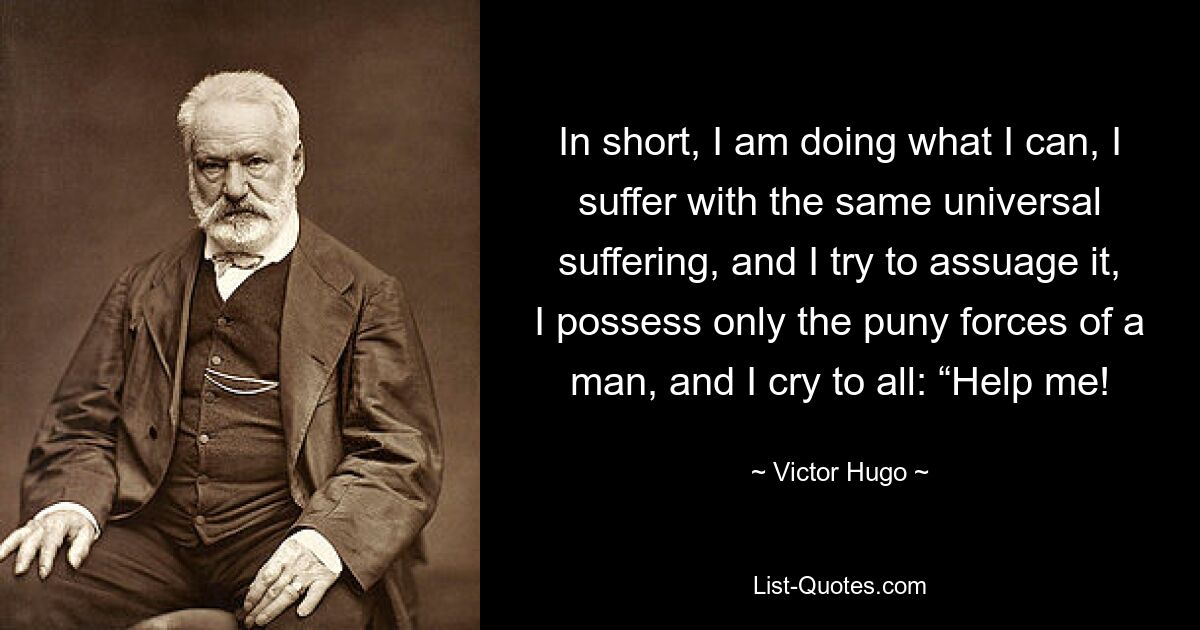 In short, I am doing what I can, I suffer with the same universal suffering, and I try to assuage it, I possess only the puny forces of a man, and I cry to all: “Help me! — © Victor Hugo