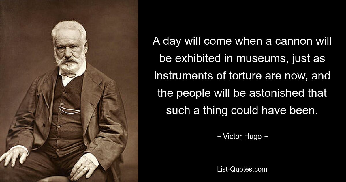 A day will come when a cannon will be exhibited in museums, just as instruments of torture are now, and the people will be astonished that such a thing could have been. — © Victor Hugo