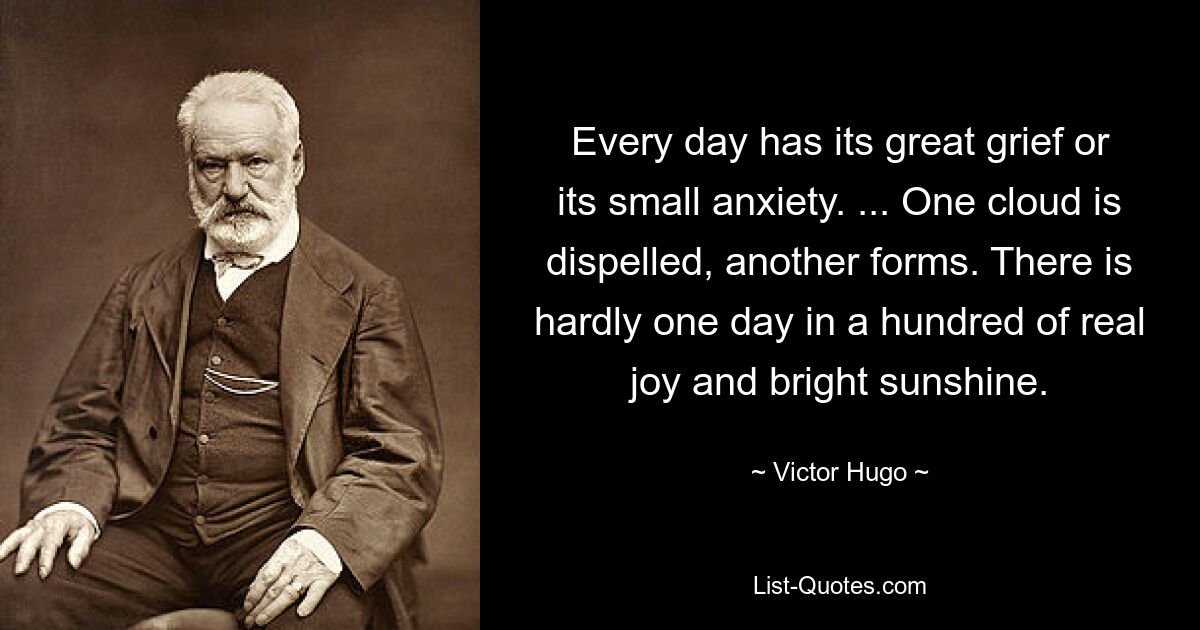 Every day has its great grief or its small anxiety. ... One cloud is dispelled, another forms. There is hardly one day in a hundred of real joy and bright sunshine. — © Victor Hugo