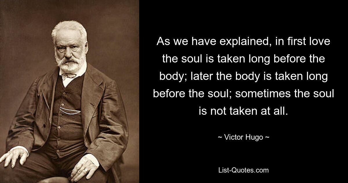 As we have explained, in first love the soul is taken long before the body; later the body is taken long before the soul; sometimes the soul is not taken at all. — © Victor Hugo