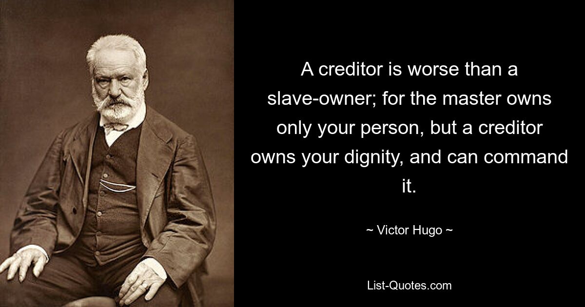 A creditor is worse than a slave-owner; for the master owns only your person, but a creditor owns your dignity, and can command it. — © Victor Hugo