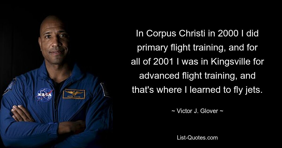 In Corpus Christi in 2000 I did primary flight training, and for all of 2001 I was in Kingsville for advanced flight training, and that's where I learned to fly jets. — © Victor J. Glover