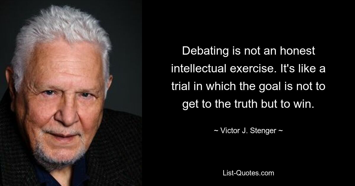 Debating is not an honest intellectual exercise. It's like a trial in which the goal is not to get to the truth but to win. — © Victor J. Stenger