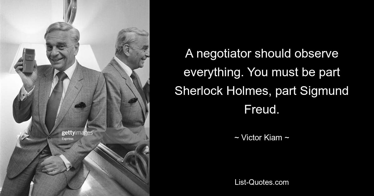 A negotiator should observe everything. You must be part Sherlock Holmes, part Sigmund Freud. — © Victor Kiam