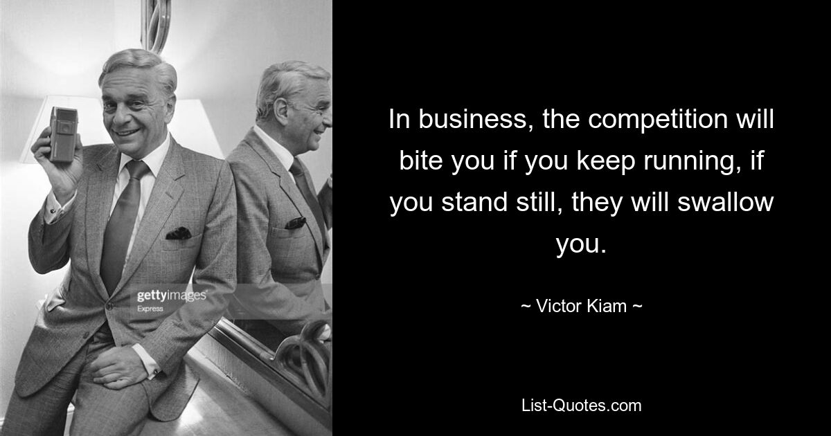 In business, the competition will bite you if you keep running, if you stand still, they will swallow you. — © Victor Kiam