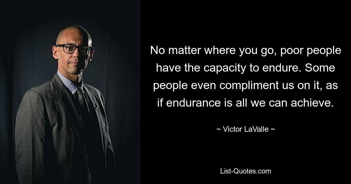 No matter where you go, poor people have the capacity to endure. Some people even compliment us on it, as if endurance is all we can achieve. — © Victor LaValle