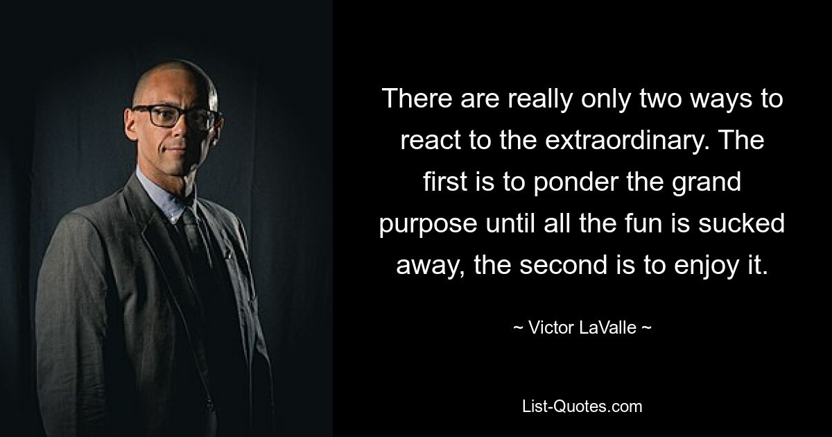 There are really only two ways to react to the extraordinary. The first is to ponder the grand purpose until all the fun is sucked away, the second is to enjoy it. — © Victor LaValle