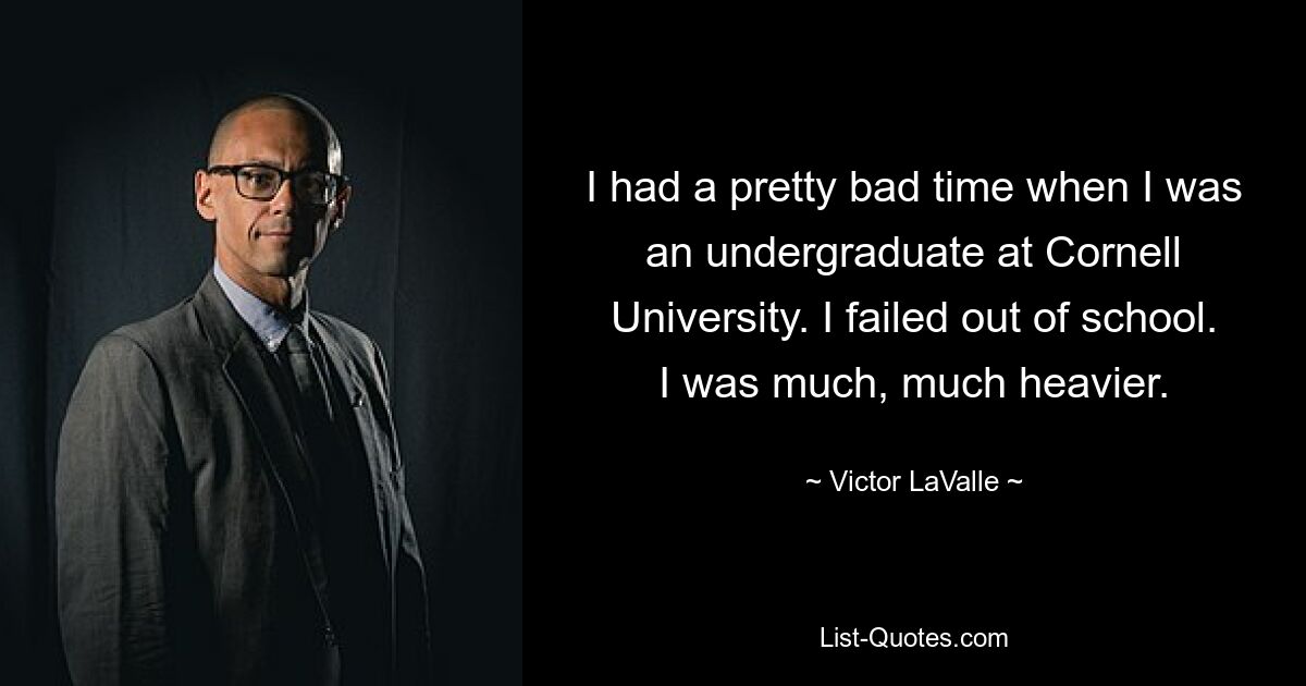 I had a pretty bad time when I was an undergraduate at Cornell University. I failed out of school. I was much, much heavier. — © Victor LaValle