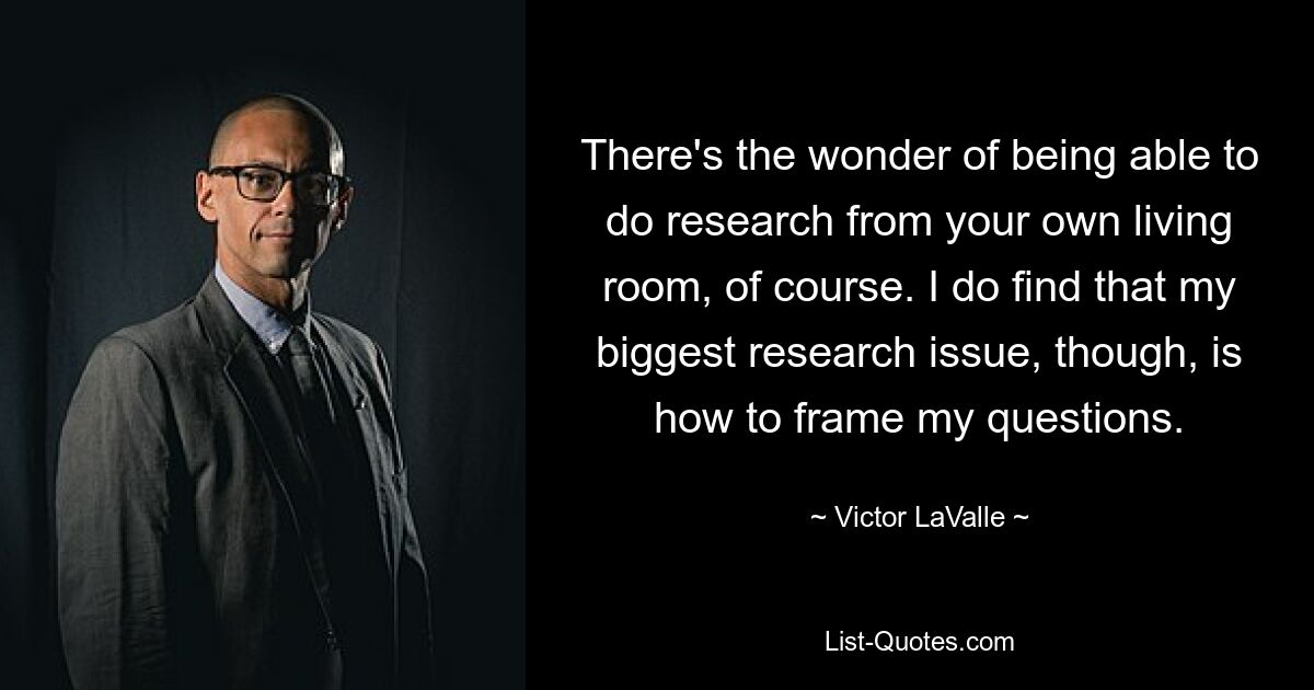 There's the wonder of being able to do research from your own living room, of course. I do find that my biggest research issue, though, is how to frame my questions. — © Victor LaValle