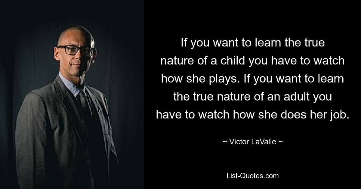 If you want to learn the true nature of a child you have to watch how she plays. If you want to learn the true nature of an adult you have to watch how she does her job. — © Victor LaValle