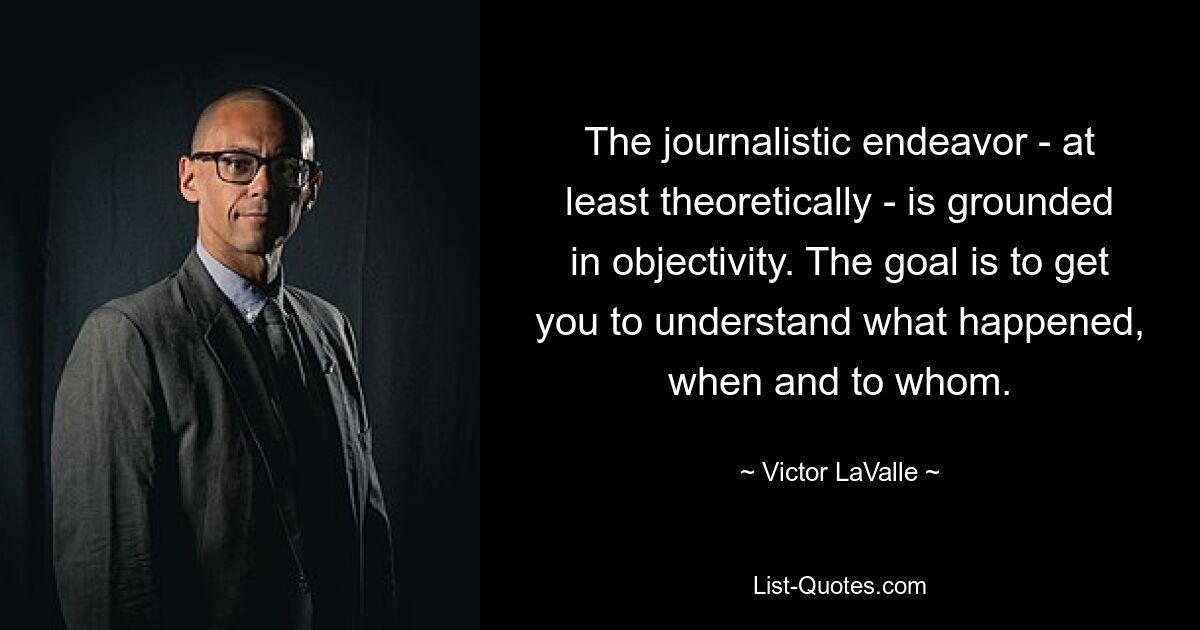 The journalistic endeavor - at least theoretically - is grounded in objectivity. The goal is to get you to understand what happened, when and to whom. — © Victor LaValle