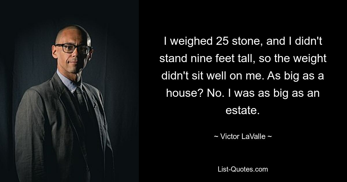 I weighed 25 stone, and I didn't stand nine feet tall, so the weight didn't sit well on me. As big as a house? No. I was as big as an estate. — © Victor LaValle