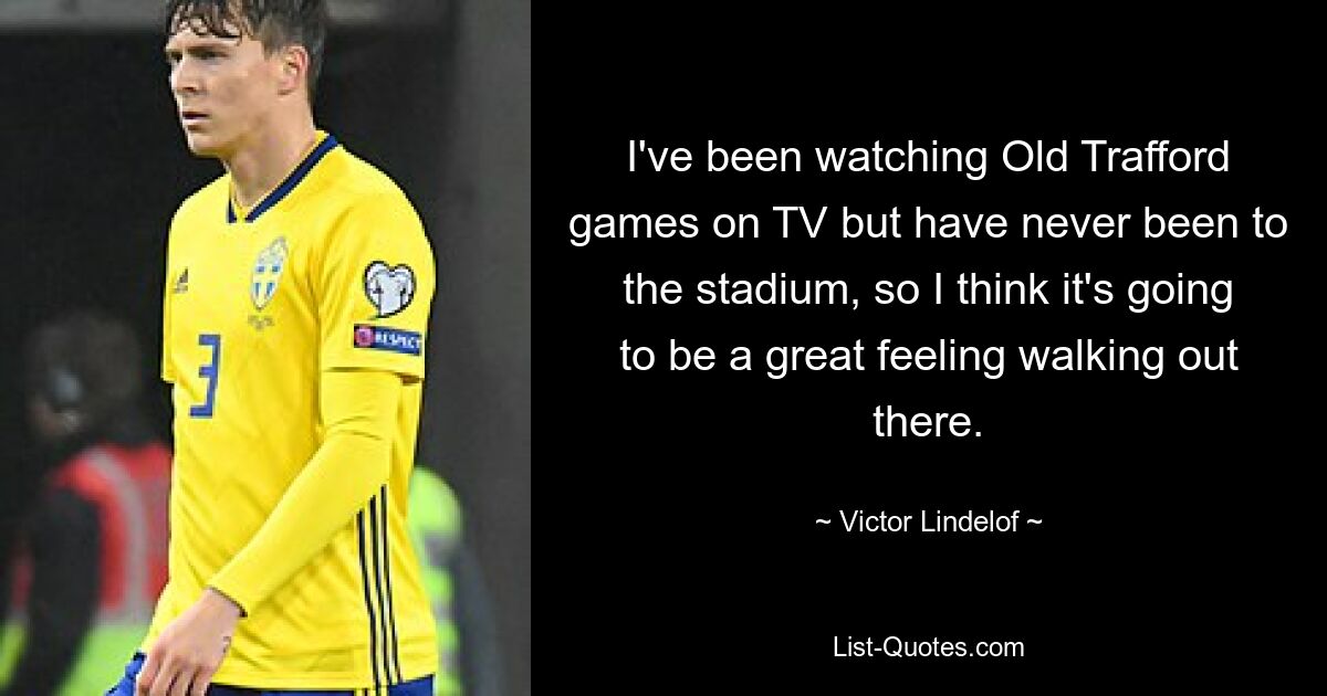 I've been watching Old Trafford games on TV but have never been to the stadium, so I think it's going to be a great feeling walking out there. — © Victor Lindelof