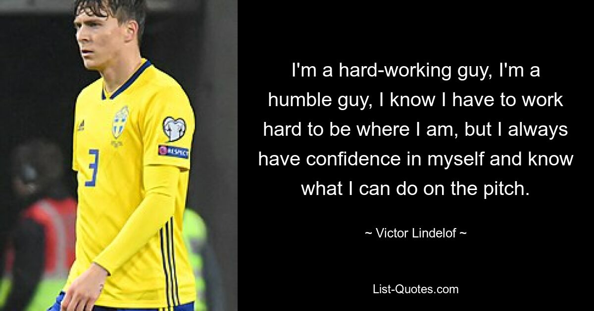 I'm a hard-working guy, I'm a humble guy, I know I have to work hard to be where I am, but I always have confidence in myself and know what I can do on the pitch. — © Victor Lindelof