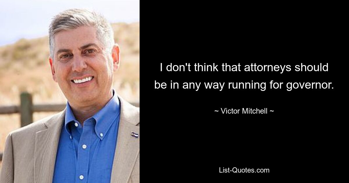 I don't think that attorneys should be in any way running for governor. — © Victor Mitchell