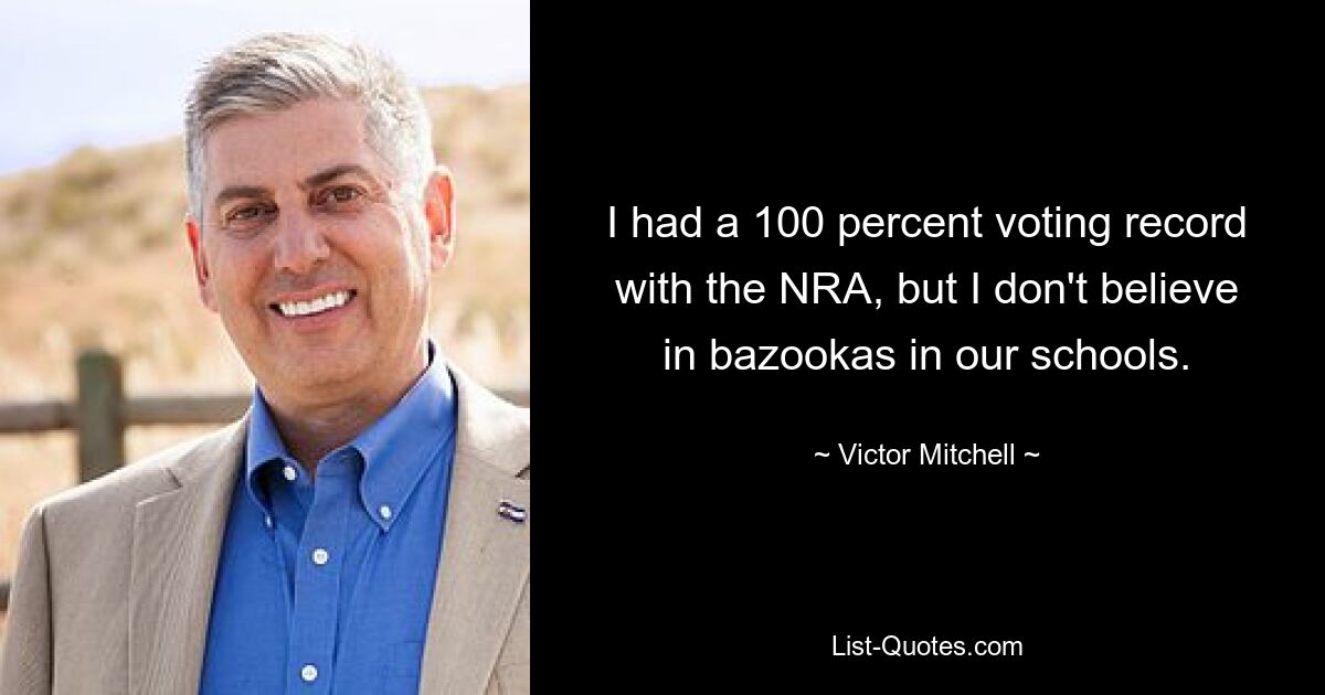 I had a 100 percent voting record with the NRA, but I don't believe in bazookas in our schools. — © Victor Mitchell