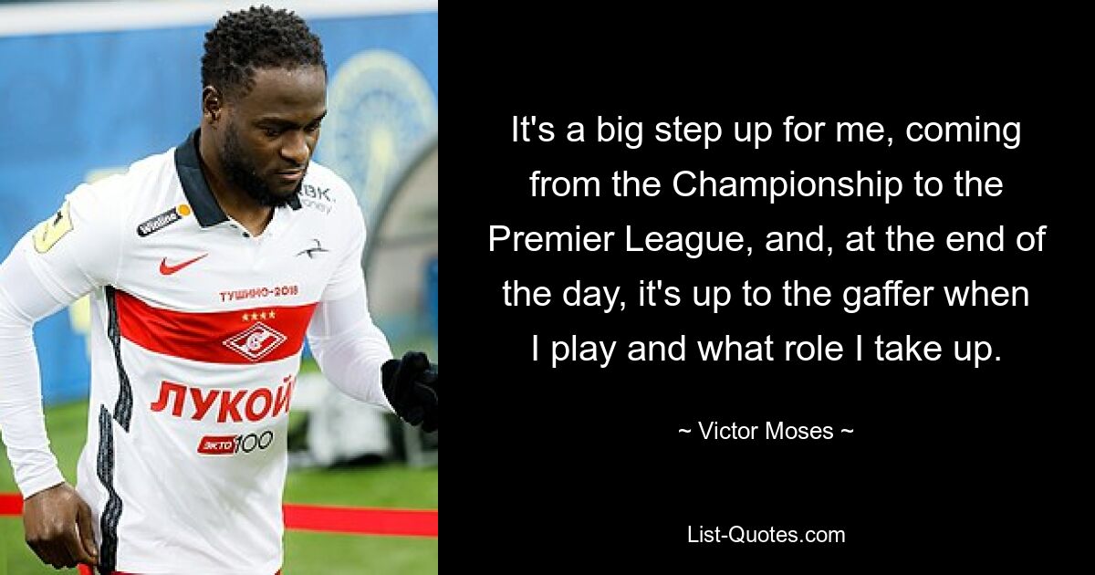 It's a big step up for me, coming from the Championship to the Premier League, and, at the end of the day, it's up to the gaffer when I play and what role I take up. — © Victor Moses