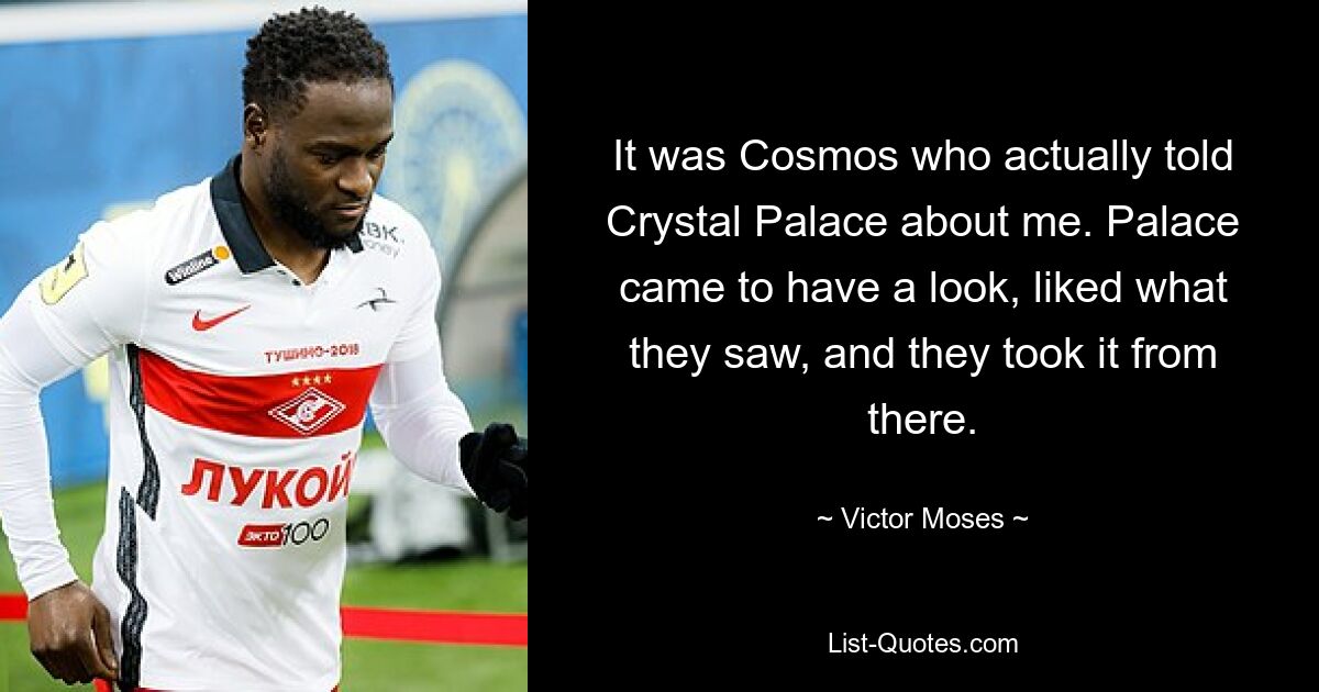 It was Cosmos who actually told Crystal Palace about me. Palace came to have a look, liked what they saw, and they took it from there. — © Victor Moses