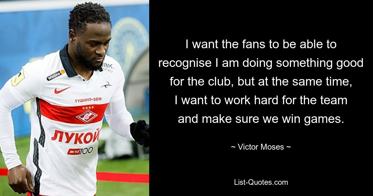 I want the fans to be able to recognise I am doing something good for the club, but at the same time, I want to work hard for the team and make sure we win games. — © Victor Moses