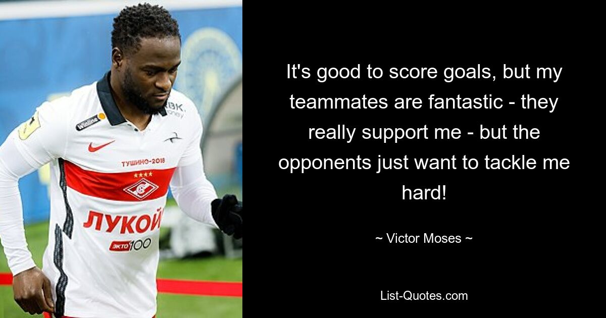 It's good to score goals, but my teammates are fantastic - they really support me - but the opponents just want to tackle me hard! — © Victor Moses