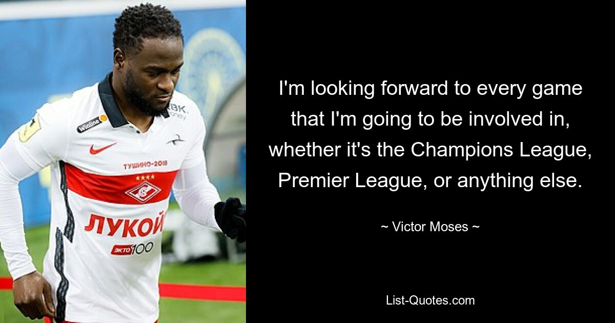 I'm looking forward to every game that I'm going to be involved in, whether it's the Champions League, Premier League, or anything else. — © Victor Moses