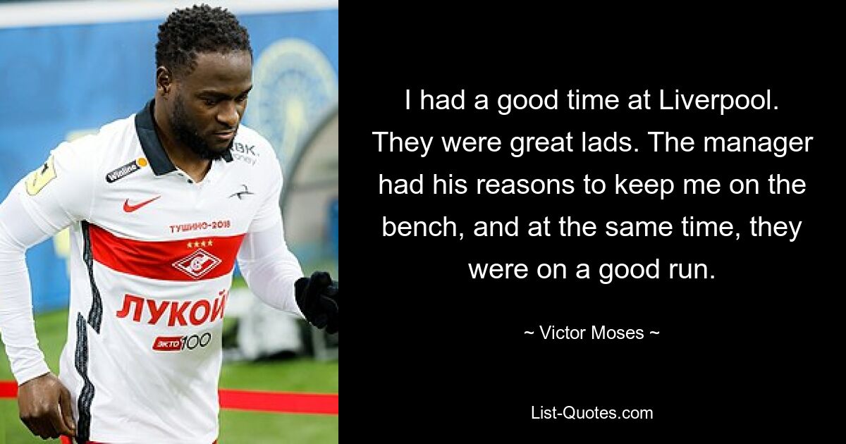 I had a good time at Liverpool. They were great lads. The manager had his reasons to keep me on the bench, and at the same time, they were on a good run. — © Victor Moses