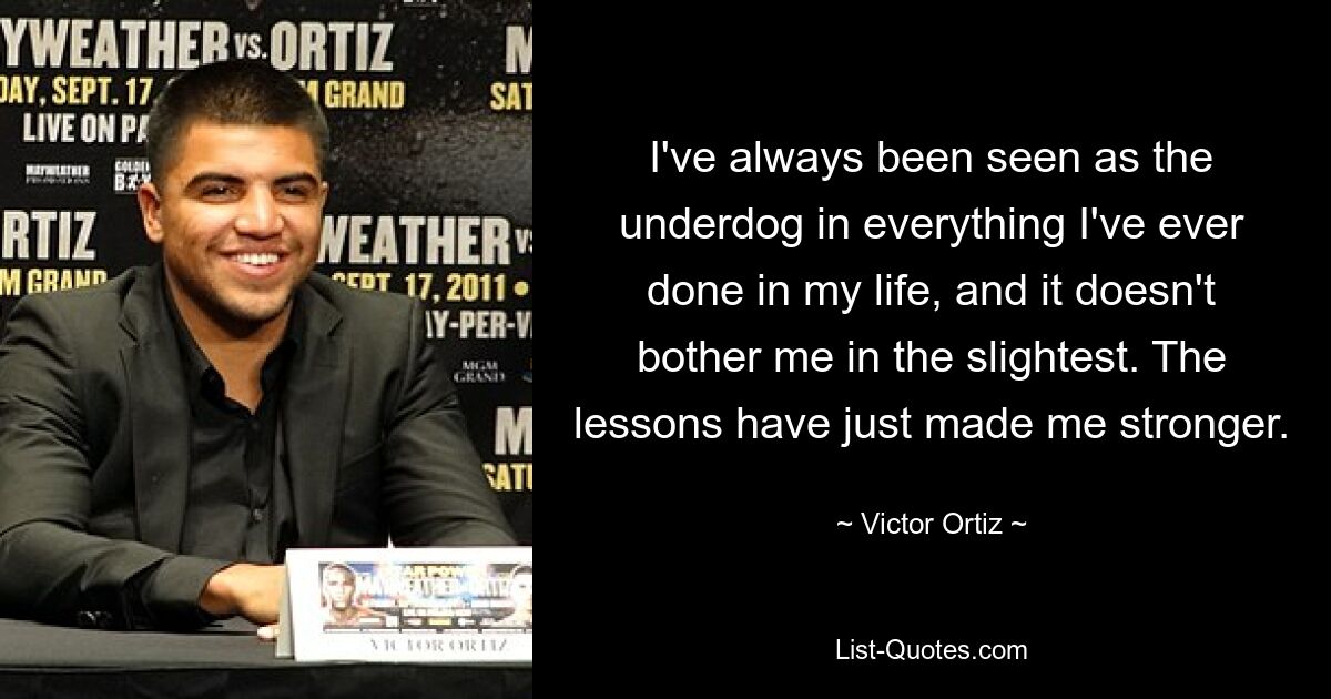 I've always been seen as the underdog in everything I've ever done in my life, and it doesn't bother me in the slightest. The lessons have just made me stronger. — © Victor Ortiz