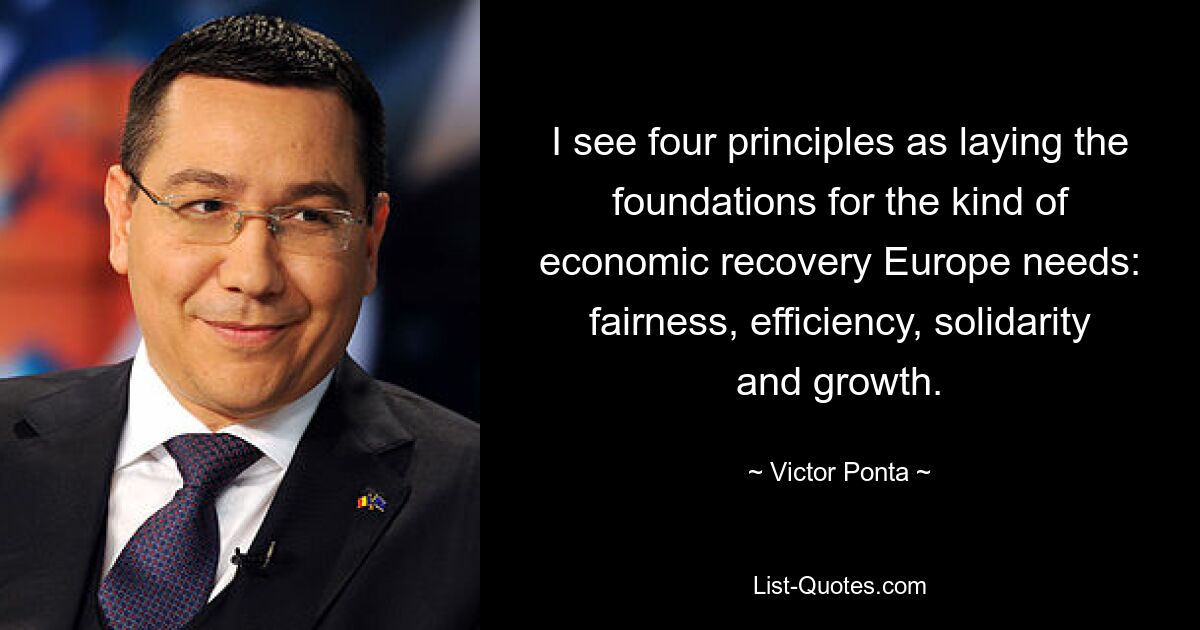 I see four principles as laying the foundations for the kind of economic recovery Europe needs: fairness, efficiency, solidarity and growth. — © Victor Ponta