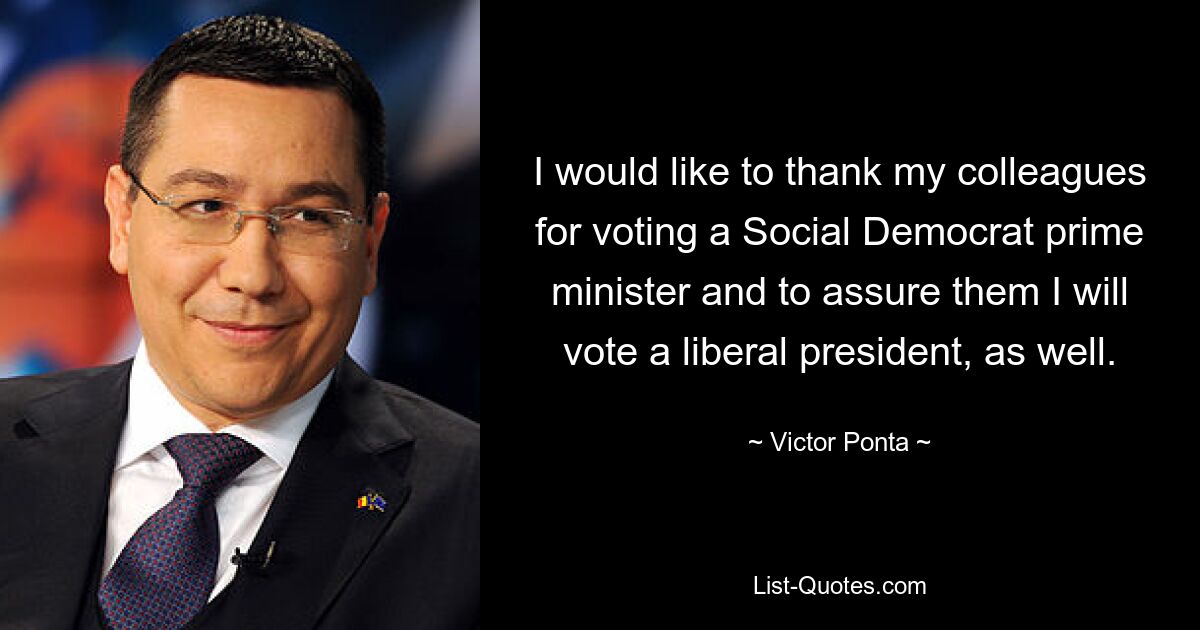 I would like to thank my colleagues for voting a Social Democrat prime minister and to assure them I will vote a liberal president, as well. — © Victor Ponta