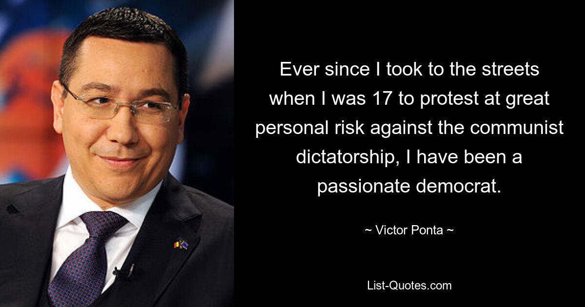 Ever since I took to the streets when I was 17 to protest at great personal risk against the communist dictatorship, I have been a passionate democrat. — © Victor Ponta