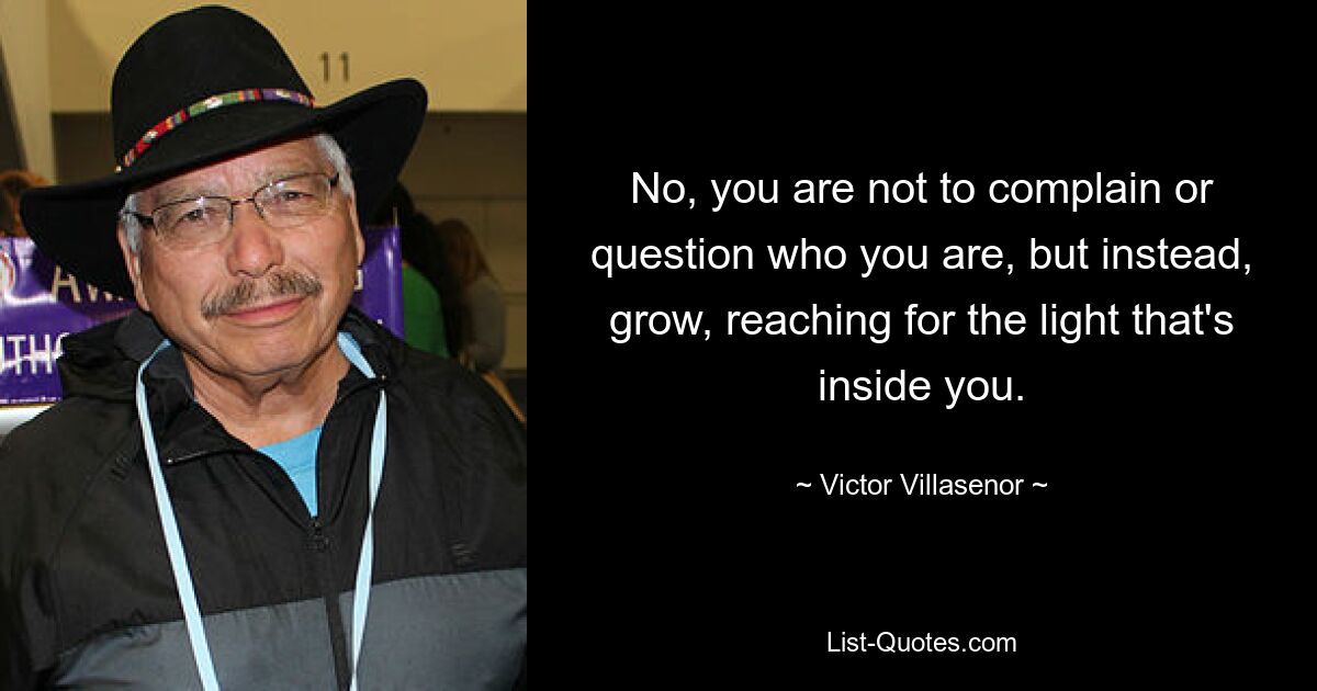 No, you are not to complain or question who you are, but instead, grow, reaching for the light that's inside you. — © Victor Villasenor