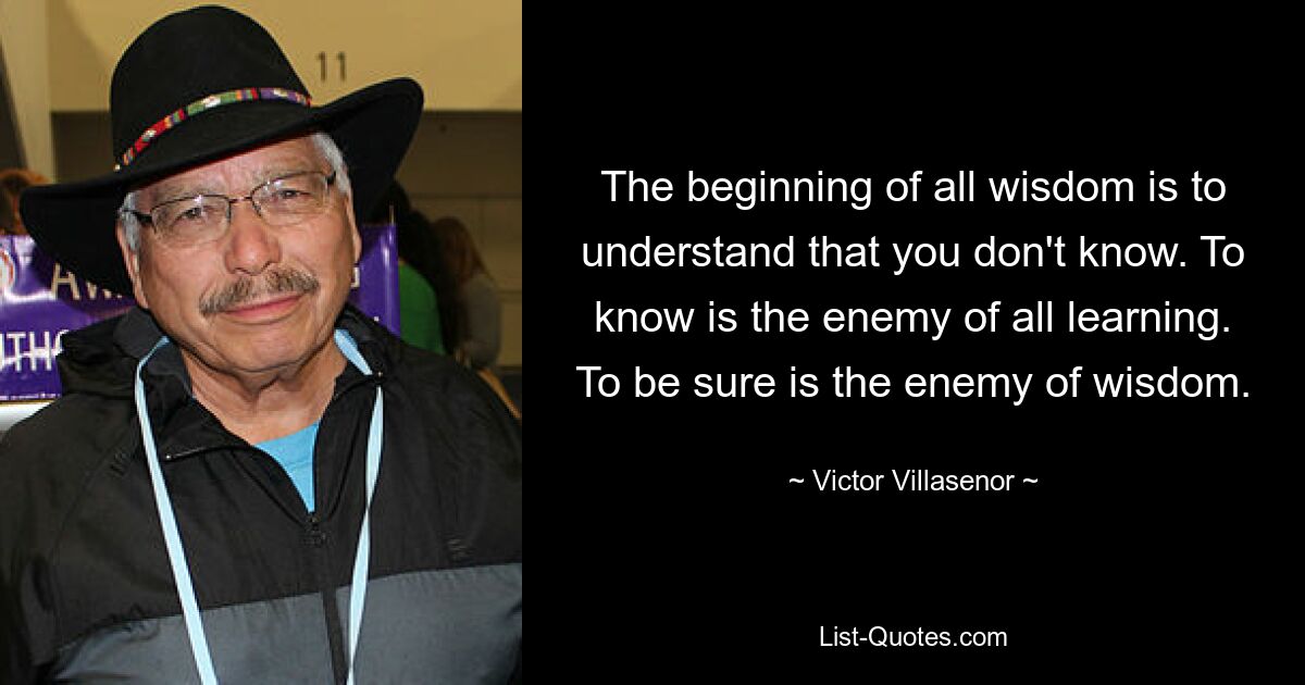 The beginning of all wisdom is to understand that you don't know. To know is the enemy of all learning. To be sure is the enemy of wisdom. — © Victor Villasenor