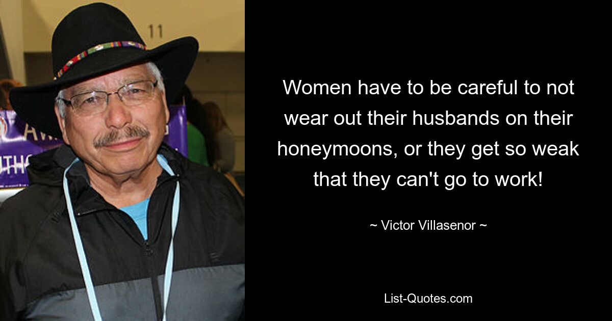 Women have to be careful to not wear out their husbands on their honeymoons, or they get so weak that they can't go to work! — © Victor Villasenor