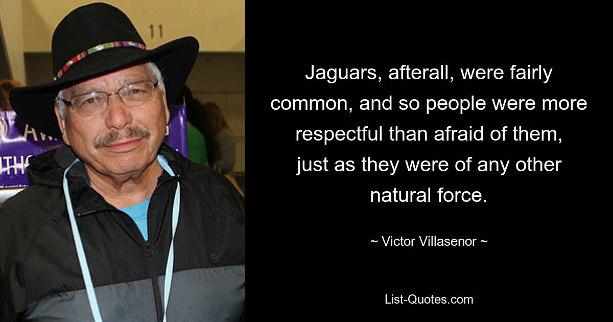 Jaguars, afterall, were fairly common, and so people were more respectful than afraid of them, just as they were of any other natural force. — © Victor Villasenor