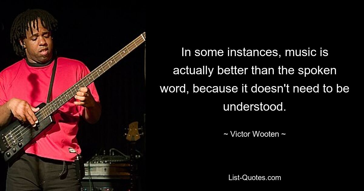 In some instances, music is actually better than the spoken word, because it doesn't need to be understood. — © Victor Wooten