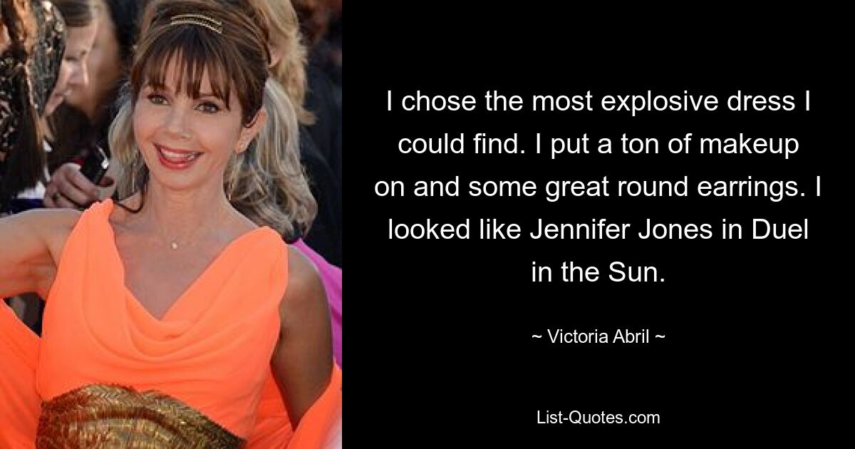 I chose the most explosive dress I could find. I put a ton of makeup on and some great round earrings. I looked like Jennifer Jones in Duel in the Sun. — © Victoria Abril