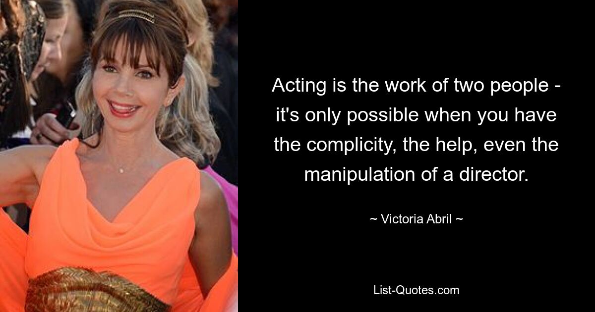 Acting is the work of two people - it's only possible when you have the complicity, the help, even the manipulation of a director. — © Victoria Abril