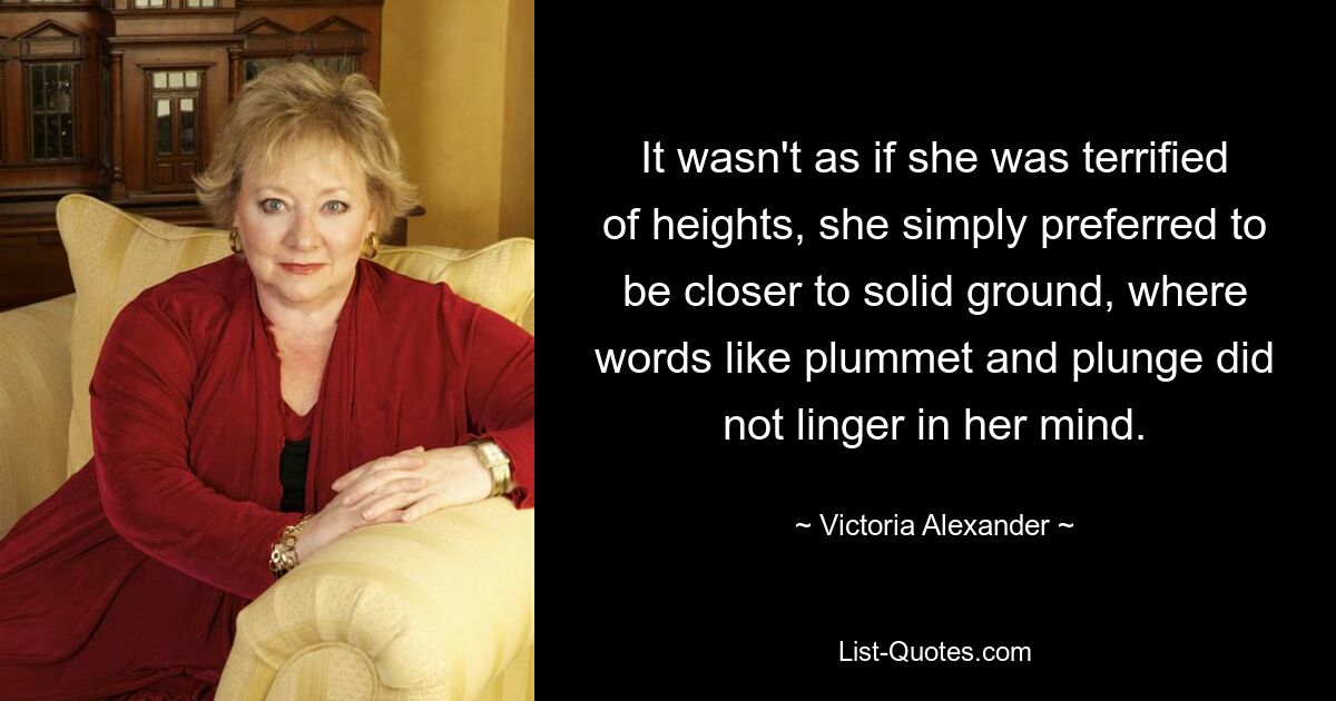 It wasn't as if she was terrified of heights, she simply preferred to be closer to solid ground, where words like plummet and plunge did not linger in her mind. — © Victoria Alexander