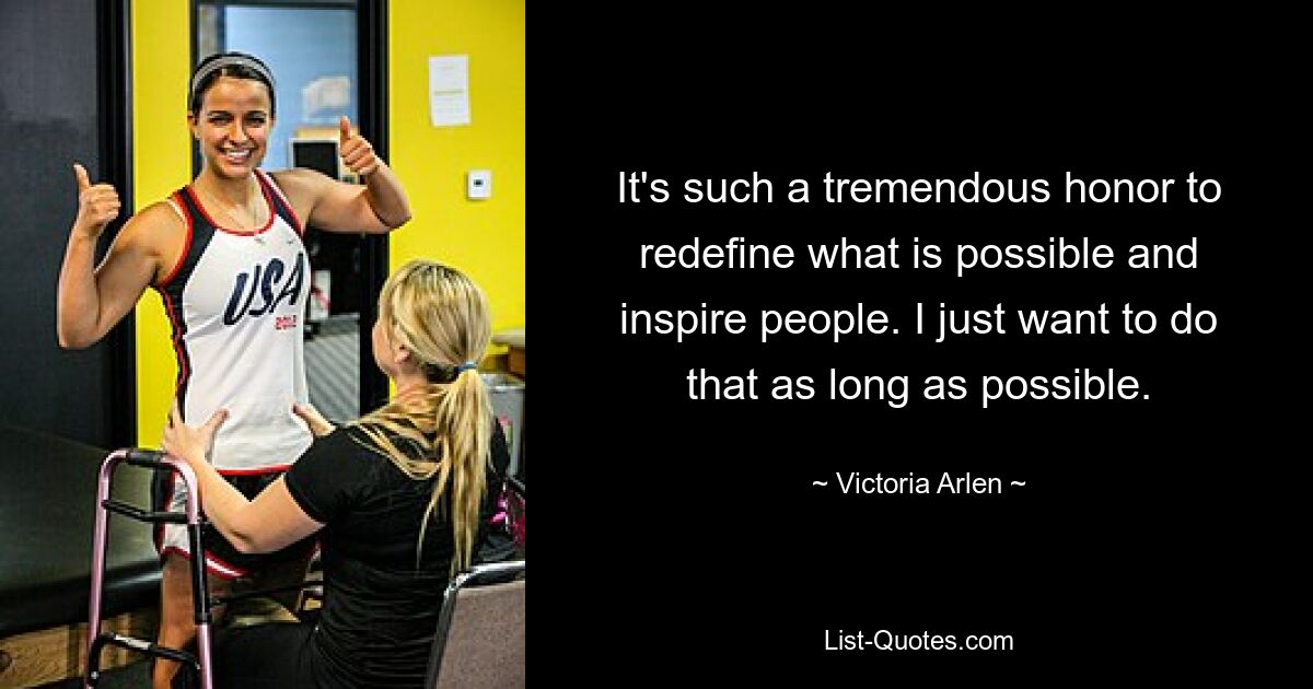 It's such a tremendous honor to redefine what is possible and inspire people. I just want to do that as long as possible. — © Victoria Arlen