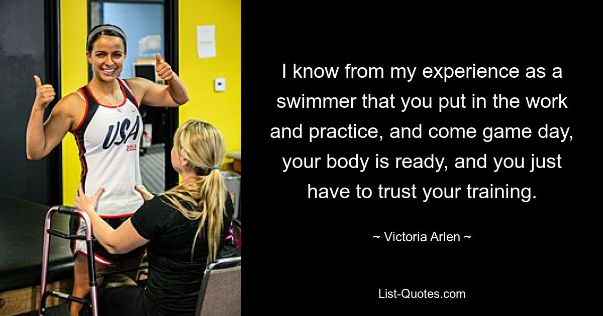 I know from my experience as a swimmer that you put in the work and practice, and come game day, your body is ready, and you just have to trust your training. — © Victoria Arlen