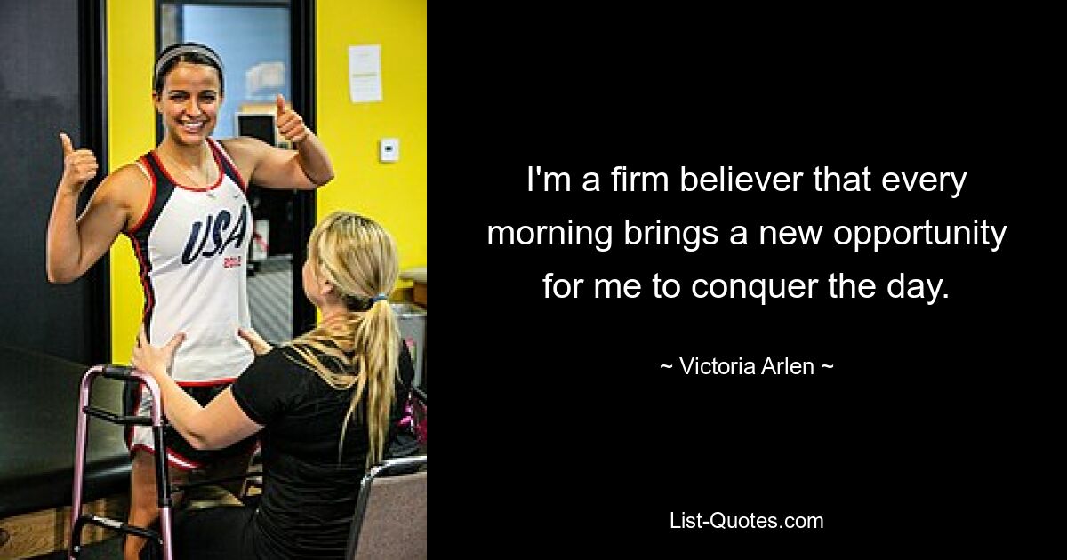 I'm a firm believer that every morning brings a new opportunity for me to conquer the day. — © Victoria Arlen